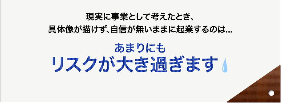 現実に事業として考えたとき、具体像が描けず、自信が無いままに起業するのは...あまりにもリスクが大き過ぎます