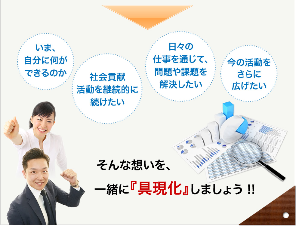 いま、自分に何ができるのか。社会貢献活動を継続的に続けたい。日々の仕事を通じて、問題や課題を解決したい。今の活動をさらに広げたい。そんな想いを一緒に『具現化』しましょう!